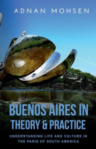 Title: Buenos Aires in Theory and Practice: Understanding Life and Culture in the Paris of South America, Author: Adnan Mohsen