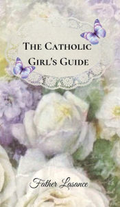 Title: The Catholic Girl's Guide: Counsels and Devotions for Young Ladies in the Ordinary Walks of Life and In Particular for the Children of Mary, Author: Father Lasance