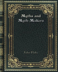 Title: Myths and Myth-Makers: Old Tales and Superstitions Interpreted by Comparative Mythology, Author: John Fiske