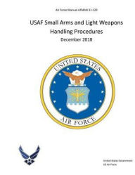 Title: Air Force Manual AFMAN 31-129 USAF Small Arms and Light Weapons Handling Procedures December 2018, Author: United States Government Us Air Force