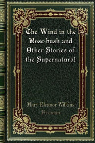 Title: The Wind in the Rose-bush and Other Stories of the Supernatural, Author: Mary Eleanor Wilkins Freeman