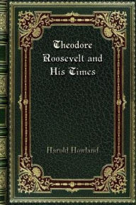 Title: Theodore Roosevelt and His Times: A Chronicle of the Progressive Movement; Volume 47 in The Chronicles Of America Series, Author: Harold Howland