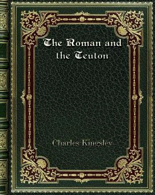 the Roman and Teuton: A Series of Lectures delivered before University Cambridge