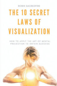 Title: The 10 Secret Laws of Visualization: How to Apply the Art of Mental Projection to Obtain Success, Author: Robin Sacredfire