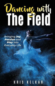 Title: Dancing with The Field: Bringing Joy, Passion, and Play into Everyday Life, Author: Kris Kelkar