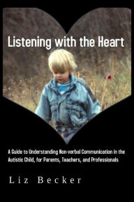 Title: Listening with the Heart: A Guide to Understanding Non-verbal Communication in the Autistic Child, for Parents, Teachers, and Professionals, Author: Liz Becker