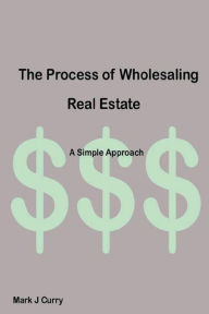 Title: The Process of Wholesaling Real-Estate: A Simple Approach:, Author: Mark J. Curry
