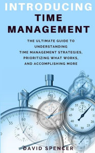 Title: Introducing Time Management: The Ultimate Guide to Understanding Time Management Strategies, Prioritizing What Works, and Accomplishing More, Author: David Spencer