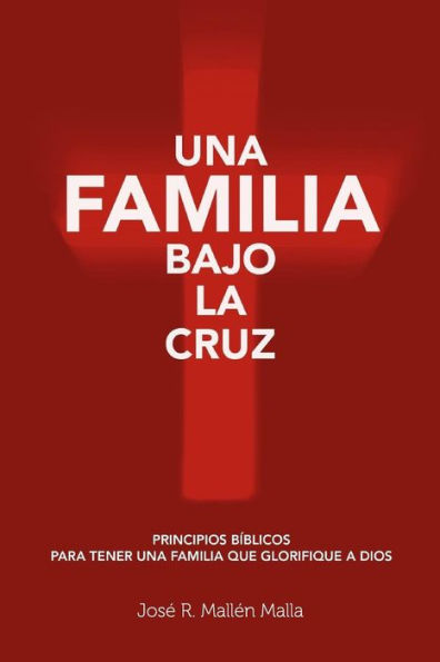 Una Familia Bajo la Cruz: Principios basicos para tener una familia que glorifique a Dios