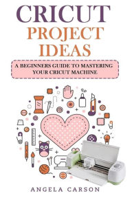 Title: Cricut Project Ideas: A beginners Guide to Mastering Your Cricut Machine, Author: Angela Carson