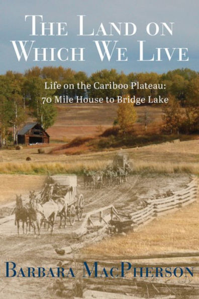 The Land on Which We Live: Life on the Cariboo Plateau: 70 Mile House to Bridge Lake