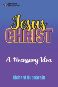 Title: Jesus Christ, A Necessary Idea, Author: Richard Rupnarain