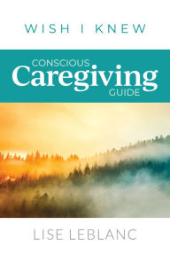 Title: Conscious Caregiving Guide: Caregiving Starts Here, Author: Lise Leblanc