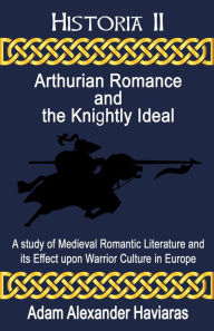 Title: Arthurian Romance and the Knightly Ideal: A study of Medieval Romantic Literature and its Effect upon Warrior Culture in Europe, Author: Adam Haviaras