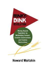 Title: Rinky Dink Revolution: Moving Beyond Capitalism by Withholding Consent Creative Constructions and Creative Destructions, Author: Howard Waitzkin