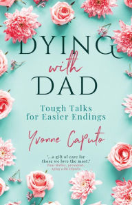 Title: Dying With Dad: Tough Talks for Easier Endings, Author: Yvonne Caputo