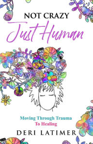 Title: Not Crazy, Just Human: Moving Through Trauma To Healing, Author: Deri Latimer