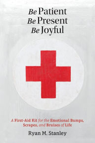 Title: Be Patient, Be Present, Be Joyful: A First-Aid Kit for the Emotional Bumps, Scrapes, and Bruises of Life, Author: Ryan M Stanley