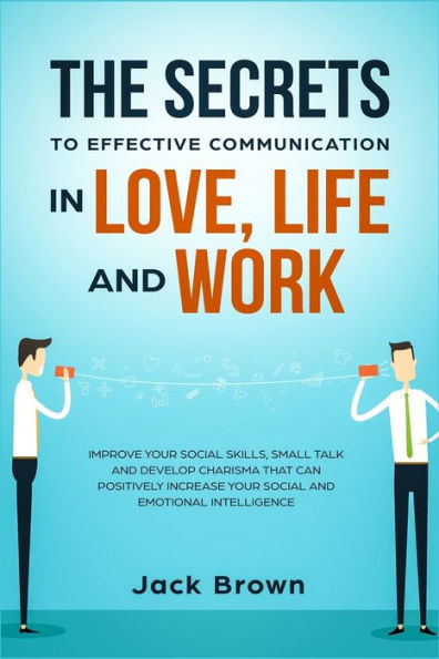 The Secrets to Effective Communication Love, Life and work: Improve Your Social Skills, Small Talk Develop Charisma That Can Positively Increase Emotional Intelligence