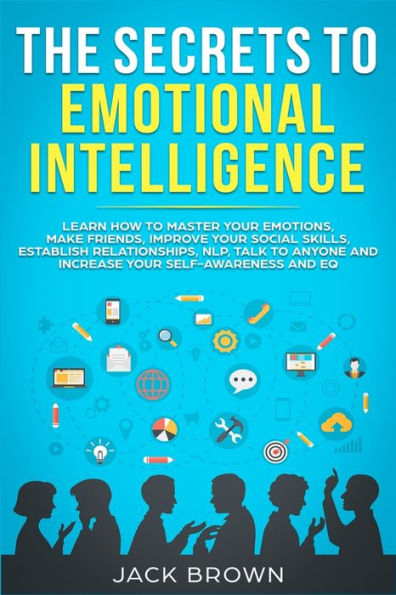 The Secrets to Emotional Intelligence: Learn How Master Your Emotions, Make Friends, Improve Social Skills, Establish Relationships, NLP, Talk Anyone and Increase Self-Awareness EQ