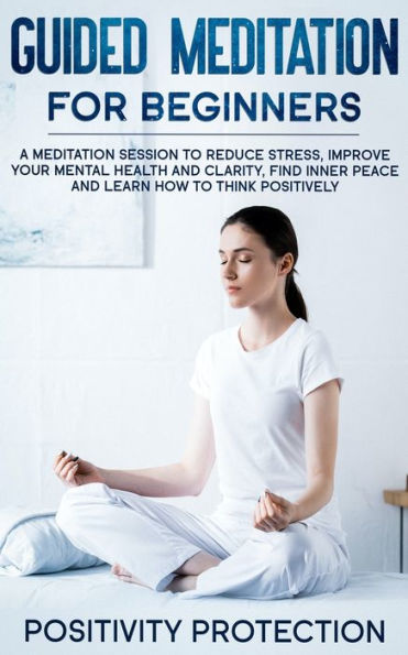 Guided Meditation For Beginners: A Session to Reduce Stress, Improve Your Mental Health and Clarity, Find Inner Peace Learn How Think Positively