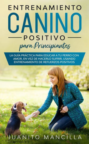 Entrenamiento Canino Positivo Para Principiantes: La Guï¿½a Prï¿½ctica Para Educar a tu Perro Con Amor, en Vez de Hacerlo Sufrir, Usando Entrenamiento de Refuerzos Positivos