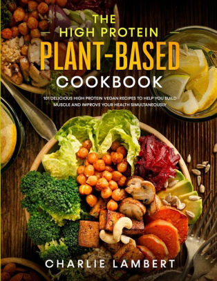 The High Protein Plant-Based Cookbook: 101 Delicious High Protein Vegan Recipes To Help You Build Muscle and Improve Your Health Simultaneously