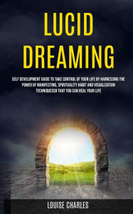 Title: Lucid Dreaming: Self Development Guide to Take Control of Your Life by Harnessing the Power of Manifesting, Spirituality Habit and Visualization Techniques So That You Can Heal Your Life, Author: Louise Charles