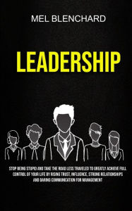 Title: Leadership: Stop Being Stupid And Take The Road Less Traveled To Greatly Achieve Full Control Of Your Life By Rising Trust, Influence, Strong Relationships And Daring Communication For Management, Author: Mel Blenchard