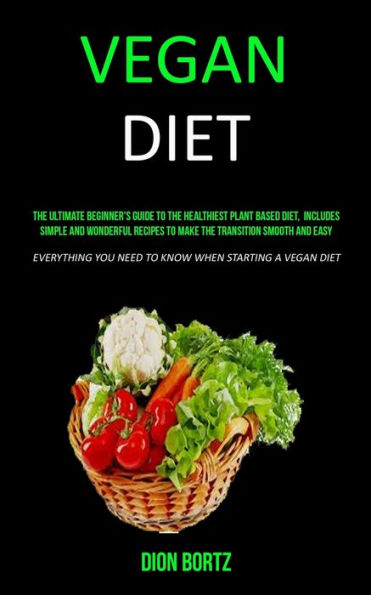 Vegan Diet: The Ultimate Beginner's Guide to the Healthiest Plant Based Diet, Includes Simple and Wonderful Recipes to Make the Transition Smooth and Easy (Everything You Need to Know When Starting a Vegan Diet)