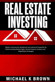 Title: Real Estate Investing: Master Commercial, Residential and Industrial Properties by Understanding Market Signs, Rental Property Analysis and Negotiation Strategies, Author: Michael K Brown