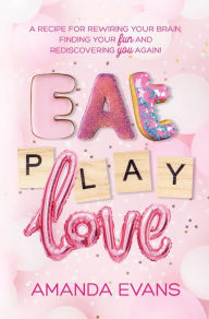 Title: Eat PLAY Love: A Recipe for Rewiring Your Brain, Finding Your FUN & Rediscovering YOU Again!, Author: Amanda Evans