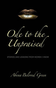 Title: Ode to the Unpraised: Stories and Lessons from Women I Know, Author: Abena Beloved Green