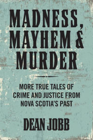 Title: Madness, Mayhem and Murder: More True Tales of Crime and Justice from Nova Scotia's Past, Author: Dean Jobb