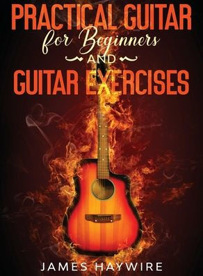 Practical Guitar For Beginners And Guitar Exercises: How To Teach Yourself To Play Your First Songs in 7 Days or Less Including 70+ Tips and Exercises To Accelerate Your Learning:: How To Teach Yourself To Play Your First Songs in 7 Days or Less Including