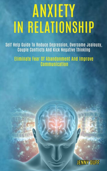 Anxiety in Relationship: Self Help Guide to Reduce Depression, Overcome Jealousy, Couple Conflicts and Kick Negative Thinking (Eliminate Fear of Abandonment and Improve Communication)
