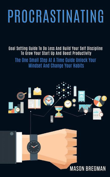 Procrastinating: Goal Setting Guide to Do Less and Build Your Self Discipline to Grow Your Start Up and Boost Productivity (The One Small Step at a Time Guide Unlock Your Mindset and Change Your Habits)
