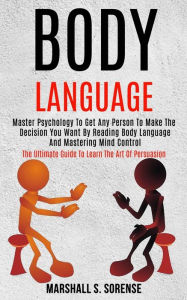 Title: Body Language: Master Psychology to Get Any Person to Make the Decision You Want by Reading Body Language and Mastering Mind Control (The Ultimate Guide to Learn the Art of Persuasion), Author: Marshall S. Sorense