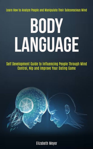 Body Language: Self Development Guide to Influencing People Through Mind Control, Nlp and Improve Your Dating Game (Learn How to Analyze People and Manipulate Their Subconscious Mind)