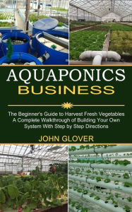 Title: Aquaponics Business: A Complete Walkthrough of Building Your Own System With Step by Step Directions (The Beginner's Guide to Harvest Fresh Vegetables), Author: John Glover