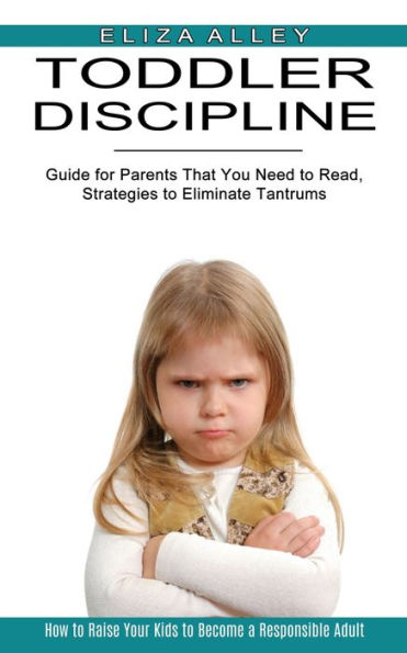 Toddler Discipline: Guide for Parents That You Need to Read, Strategies to Eliminate Tantrums (How to Raise Your Kids to Become a Responsible Adult)