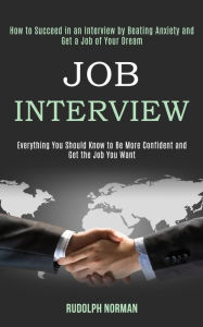 Title: Job Interview: How to Succeed in an Interview by Beating Anxiety and Get a Job of Your Dream (Everything You Should Know to Be More Confident and Get the Job You Want), Author: Rudolph Norman