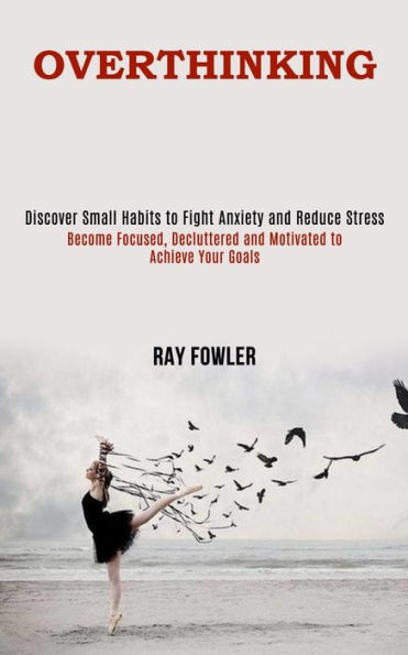 Overthinking: Become Focused, Decluttered and Motivated to Achieve Your Goals (Discover Small Habits to Fight Anxiety and Reduce Stress)