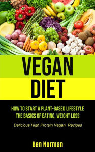 Title: Vegan Diet: How To Start A Plant-Based Lifestyle, The Basics of Eating, Weight Loss, (Delicious High Protein Vegan Recipes), Author: Ben Norman