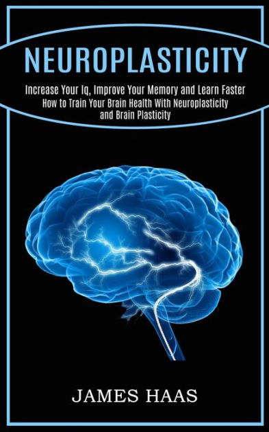 Neuroplasticity: Increase Your Iq, Improve Your Memory and Learn Faster ...