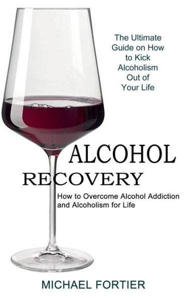 Alcohol Recovery: The Ultimate Guide on How to Kick Alcoholism Out of Your Life (How to Overcome Alcohol Addiction and Alcoholism for Life)