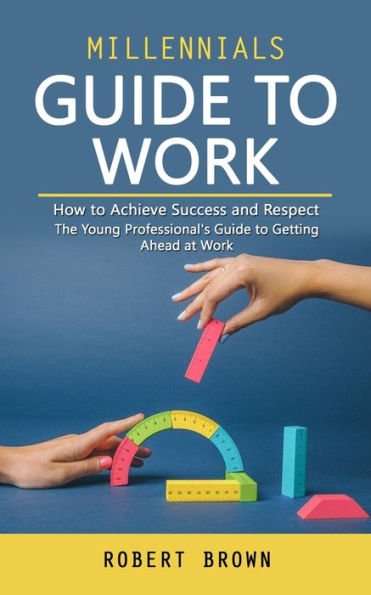 Millennials Guide to Work: How to Achieve Success and Respect (The Young Professional's Guide to Getting Ahead at Work)