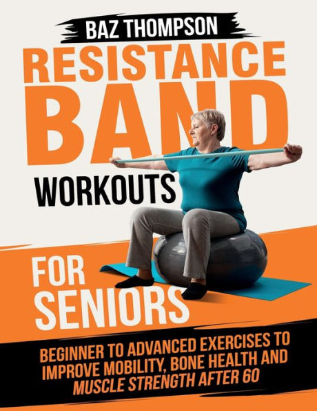 Resistance Band Workouts for Seniors: Beginner to Advanced Exercises to Improve Mobility, Bone Health and Muscle Strength After 60