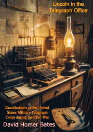 Title: Lincoln in the Telegraph Office:: Recollections of the United States Military Telegraph Corps during the Civil War, Author: David Homer Bates