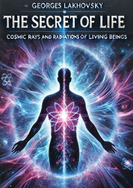 Title: The Secret of Life: Cosmic Rays and Radiations of Living Beings, Author: Georges Lakhovsky